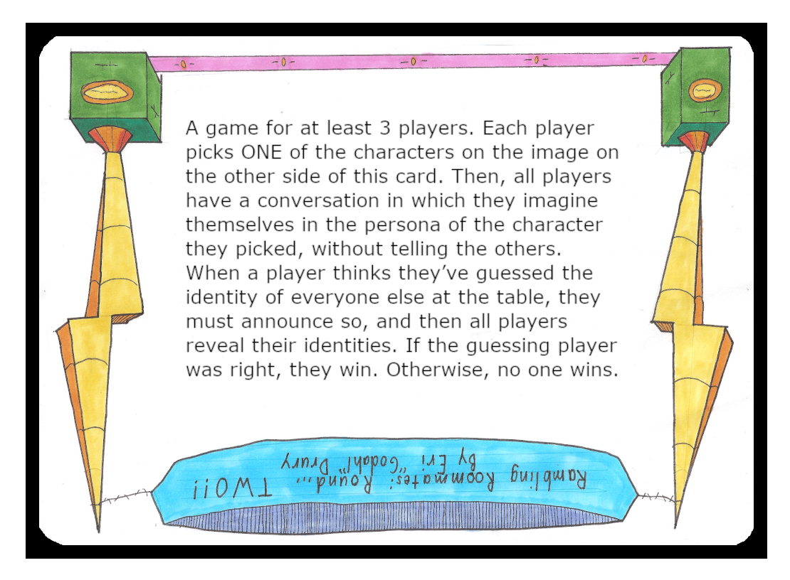 A game for at least 3 players. Each player picks ONE of the characters on the image on the other side of this card. Then, all players have a conversation in which they imagine themselves in the persona of the character they picked, without telling the others. When a player thinks they’ve guessed the identity of everyone else at the table, they must announce so, and then all players reveal their identities. If the guessing player was right, they win. Otherwise, no one wins.